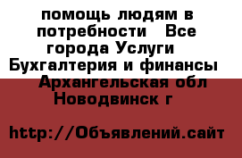 помощь людям в потребности - Все города Услуги » Бухгалтерия и финансы   . Архангельская обл.,Новодвинск г.